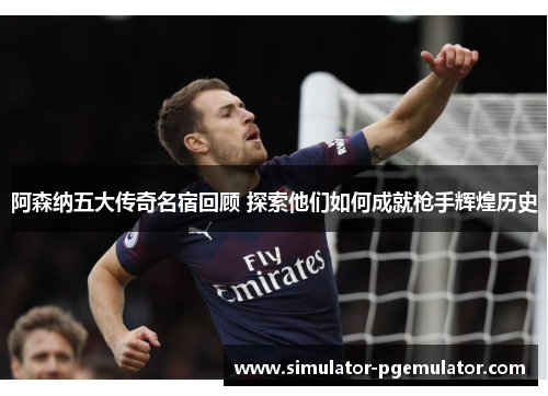 阿森纳五大传奇名宿回顾 探索他们如何成就枪手辉煌历史