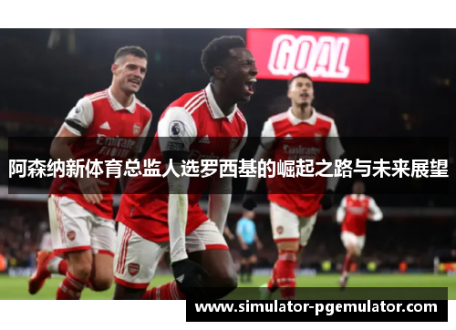 阿森纳新体育总监人选罗西基的崛起之路与未来展望