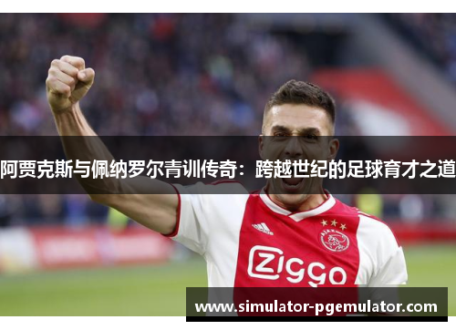 阿贾克斯与佩纳罗尔青训传奇：跨越世纪的足球育才之道