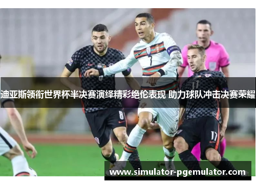 迪亚斯领衔世界杯半决赛演绎精彩绝伦表现 助力球队冲击决赛荣耀