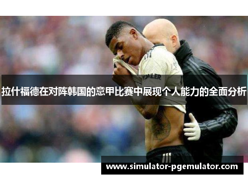 拉什福德在对阵韩国的意甲比赛中展现个人能力的全面分析